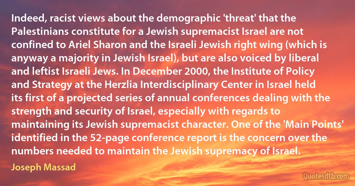 Indeed, racist views about the demographic 'threat' that the Palestinians constitute for a Jewish supremacist Israel are not confined to Ariel Sharon and the Israeli Jewish right wing (which is anyway a majority in Jewish Israel), but are also voiced by liberal and leftist Israeli Jews. In December 2000, the Institute of Policy and Strategy at the Herzlia Interdisciplinary Center in Israel held its first of a projected series of annual conferences dealing with the strength and security of Israel, especially with regards to maintaining its Jewish supremacist character. One of the 'Main Points' identified in the 52-page conference report is the concern over the numbers needed to maintain the Jewish supremacy of Israel. (Joseph Massad)