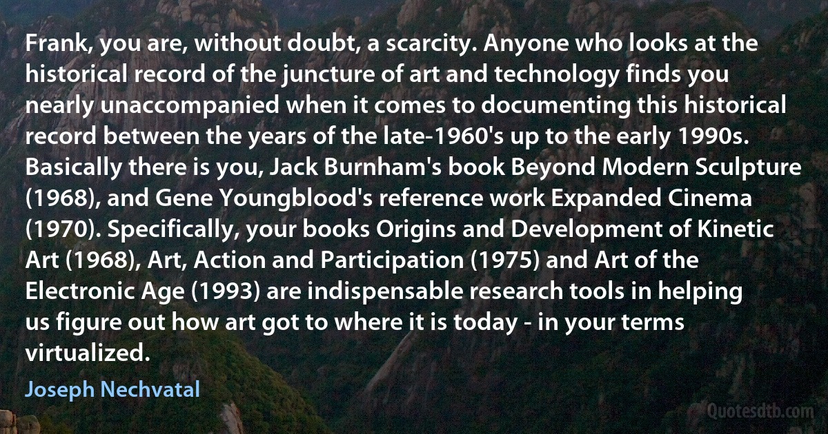 Frank, you are, without doubt, a scarcity. Anyone who looks at the historical record of the juncture of art and technology finds you nearly unaccompanied when it comes to documenting this historical record between the years of the late-1960's up to the early 1990s. Basically there is you, Jack Burnham's book Beyond Modern Sculpture (1968), and Gene Youngblood's reference work Expanded Cinema (1970). Specifically, your books Origins and Development of Kinetic Art (1968), Art, Action and Participation (1975) and Art of the Electronic Age (1993) are indispensable research tools in helping us figure out how art got to where it is today - in your terms virtualized. (Joseph Nechvatal)