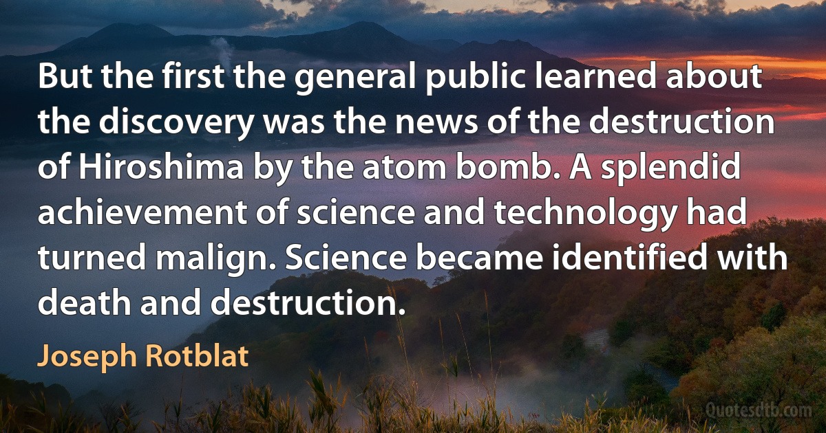 But the first the general public learned about the discovery was the news of the destruction of Hiroshima by the atom bomb. A splendid achievement of science and technology had turned malign. Science became identified with death and destruction. (Joseph Rotblat)