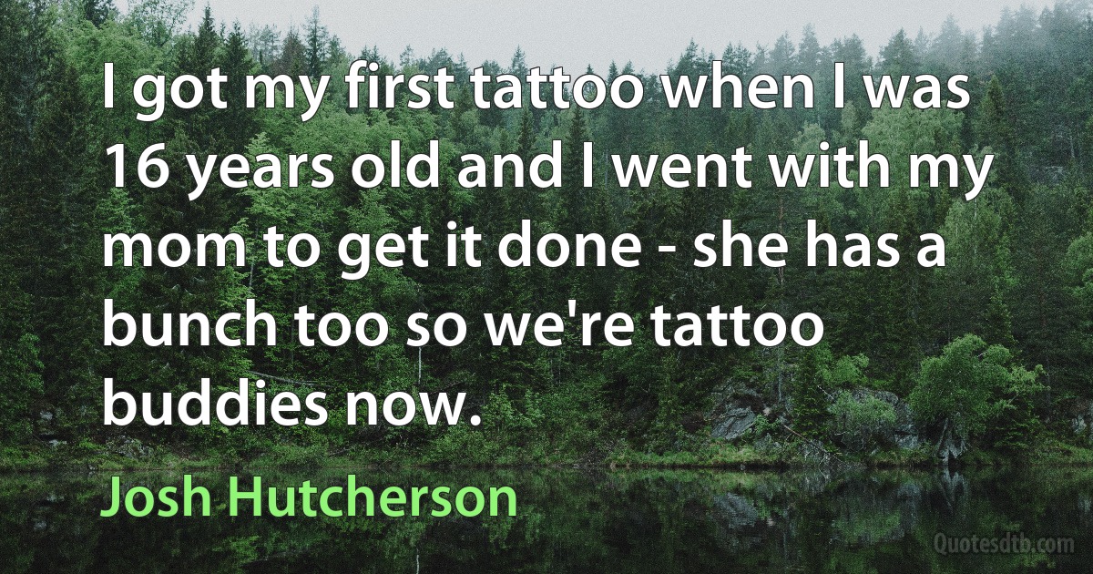 I got my first tattoo when I was 16 years old and I went with my mom to get it done - she has a bunch too so we're tattoo buddies now. (Josh Hutcherson)