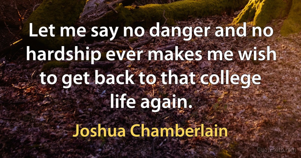 Let me say no danger and no hardship ever makes me wish to get back to that college life again. (Joshua Chamberlain)