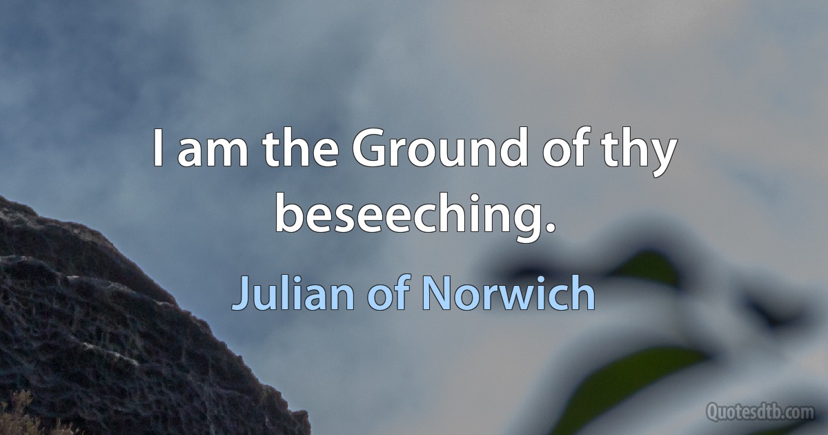 I am the Ground of thy beseeching. (Julian of Norwich)