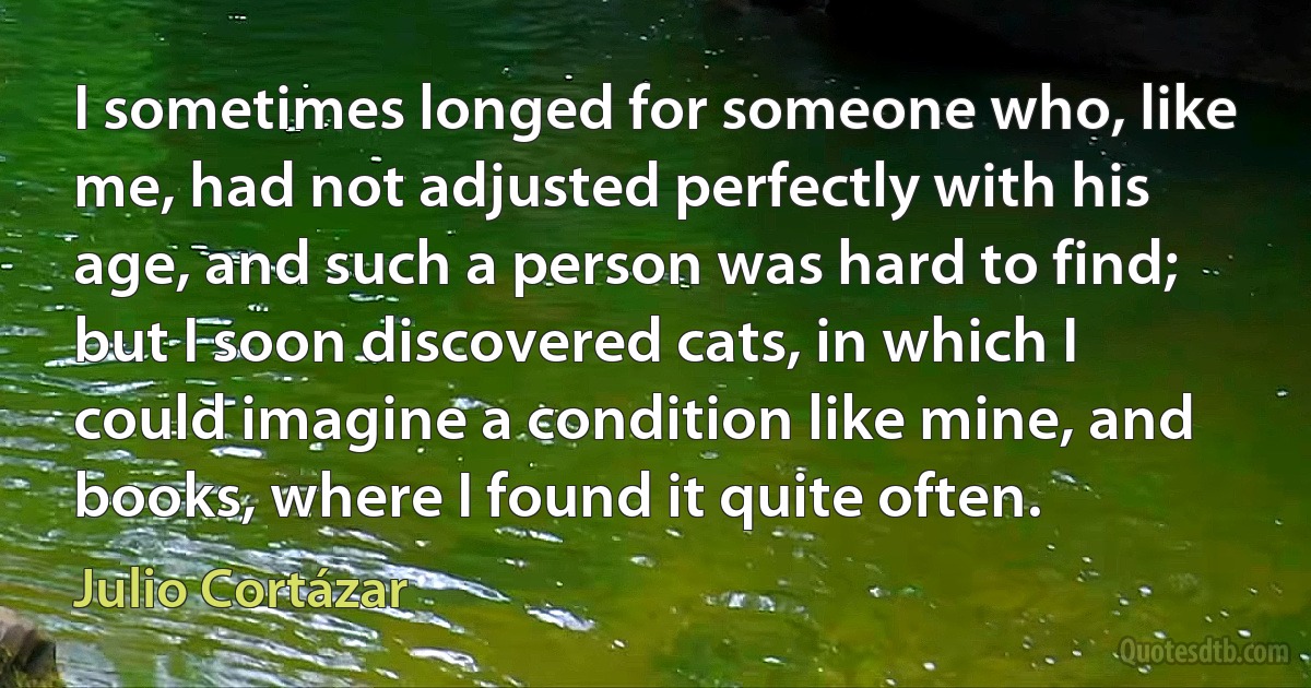 I sometimes longed for someone who, like me, had not adjusted perfectly with his age, and such a person was hard to find; but I soon discovered cats, in which I could imagine a condition like mine, and books, where I found it quite often. (Julio Cortázar)