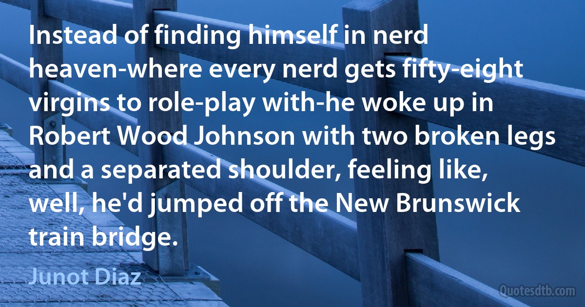 Instead of finding himself in nerd heaven-where every nerd gets fifty-eight virgins to role-play with-he woke up in Robert Wood Johnson with two broken legs and a separated shoulder, feeling like, well, he'd jumped off the New Brunswick train bridge. (Junot Diaz)