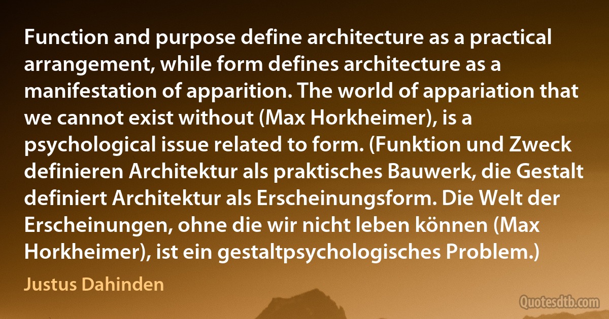 Function and purpose define architecture as a practical arrangement, while form defines architecture as a manifestation of apparition. The world of appariation that we cannot exist without (Max Horkheimer), is a psychological issue related to form. (Funktion und Zweck definieren Architektur als praktisches Bauwerk, die Gestalt definiert Architektur als Erscheinungsform. Die Welt der Erscheinungen, ohne die wir nicht leben können (Max Horkheimer), ist ein gestaltpsychologisches Problem.) (Justus Dahinden)