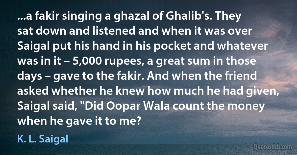 ...a fakir singing a ghazal of Ghalib's. They sat down and listened and when it was over Saigal put his hand in his pocket and whatever was in it – 5,000 rupees, a great sum in those days – gave to the fakir. And when the friend asked whether he knew how much he had given, Saigal said, "Did Oopar Wala count the money when he gave it to me? (K. L. Saigal)