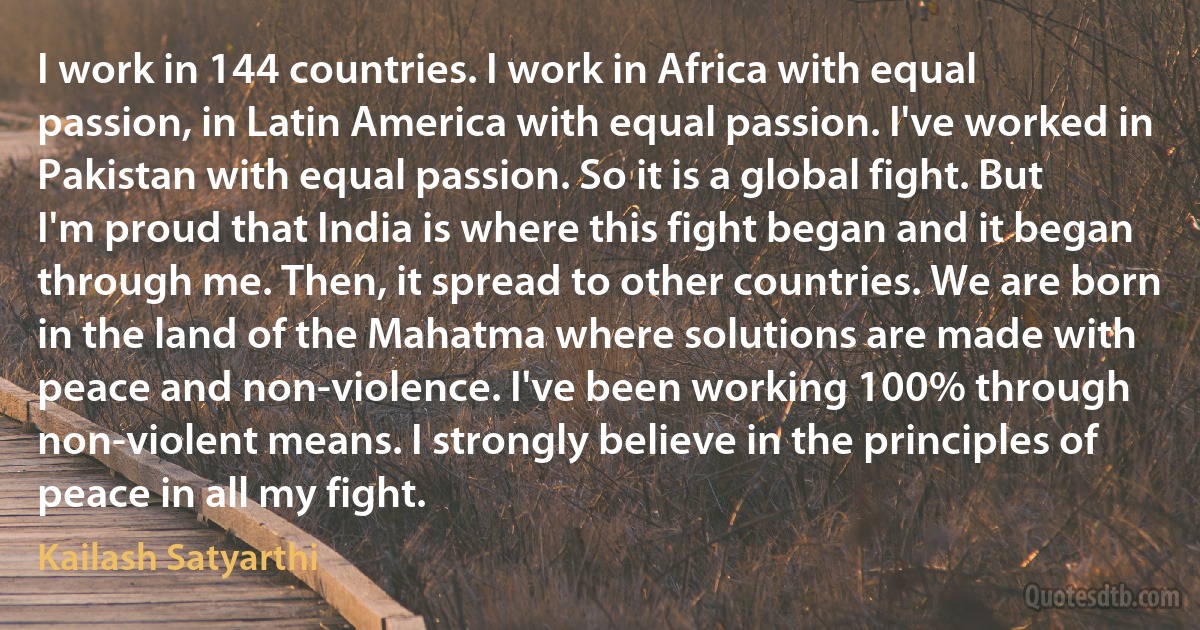 I work in 144 countries. I work in Africa with equal passion, in Latin America with equal passion. I've worked in Pakistan with equal passion. So it is a global fight. But I'm proud that India is where this fight began and it began through me. Then, it spread to other countries. We are born in the land of the Mahatma where solutions are made with peace and non-violence. I've been working 100% through non-violent means. I strongly believe in the principles of peace in all my fight. (Kailash Satyarthi)