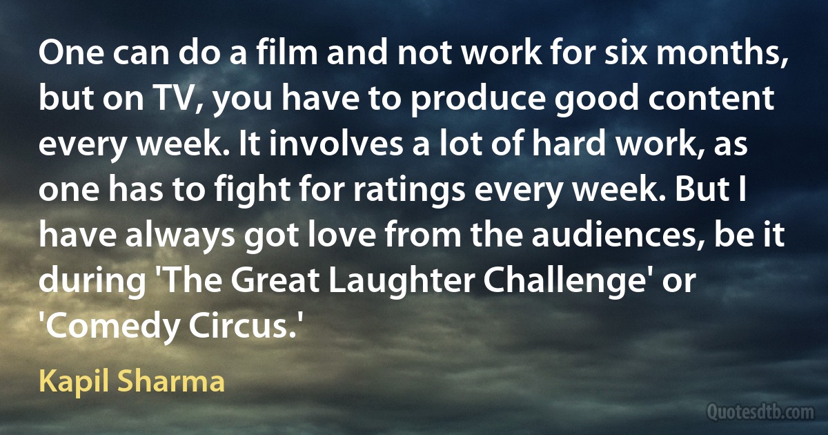 One can do a film and not work for six months, but on TV, you have to produce good content every week. It involves a lot of hard work, as one has to fight for ratings every week. But I have always got love from the audiences, be it during 'The Great Laughter Challenge' or 'Comedy Circus.' (Kapil Sharma)