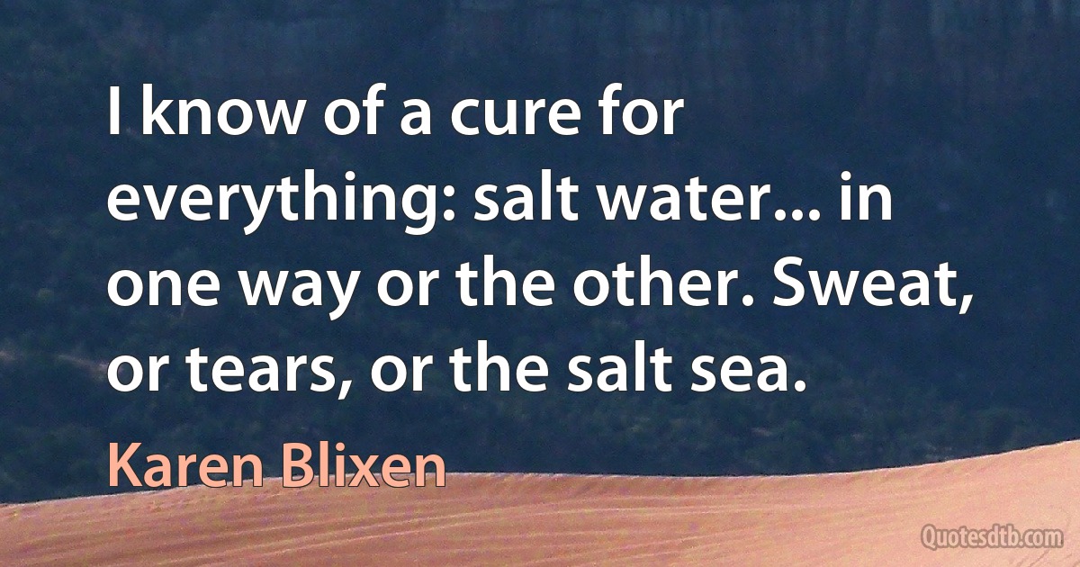 I know of a cure for everything: salt water... in one way or the other. Sweat, or tears, or the salt sea. (Karen Blixen)