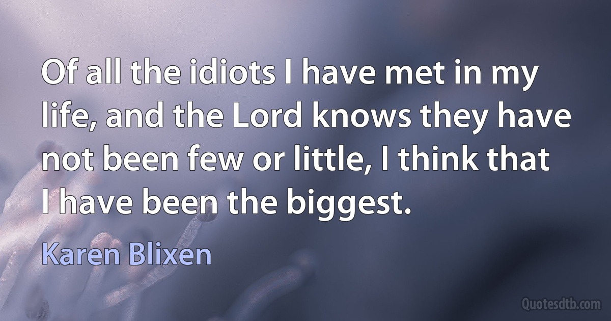 Of all the idiots I have met in my life, and the Lord knows they have not been few or little, I think that I have been the biggest. (Karen Blixen)