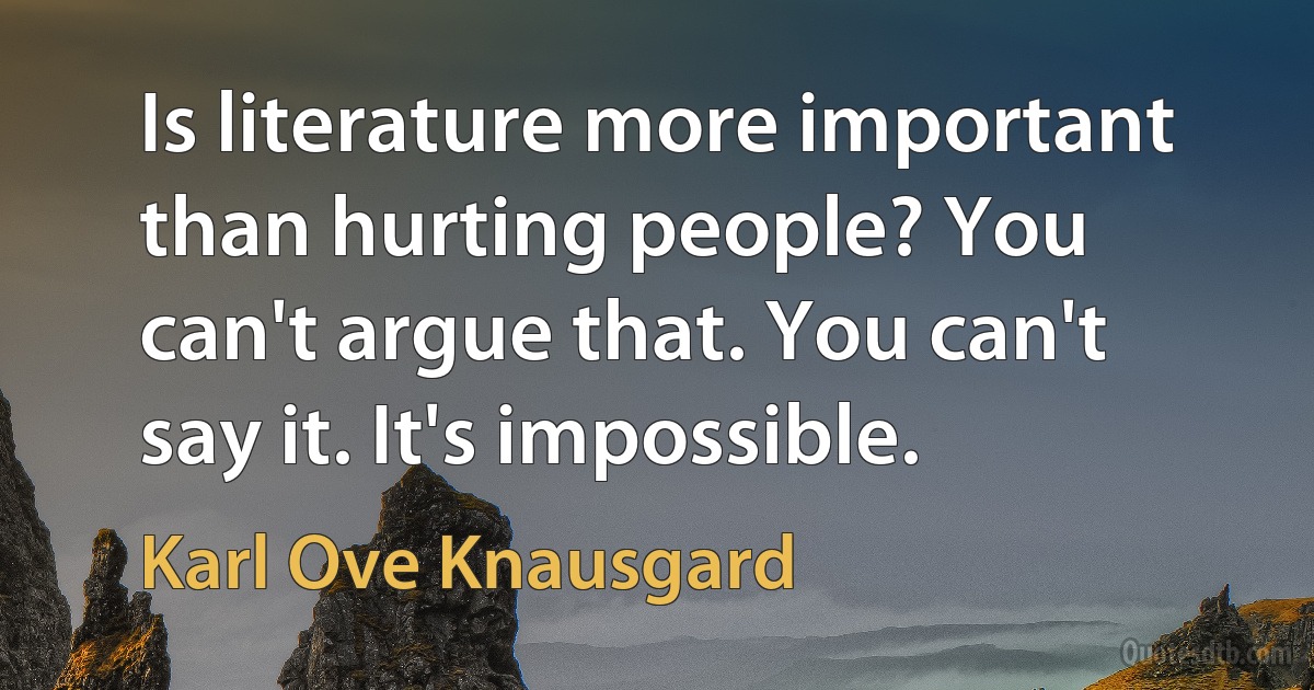 Is literature more important than hurting people? You can't argue that. You can't say it. It's impossible. (Karl Ove Knausgard)