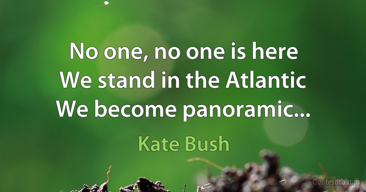 No one, no one is here
We stand in the Atlantic
We become panoramic... (Kate Bush)