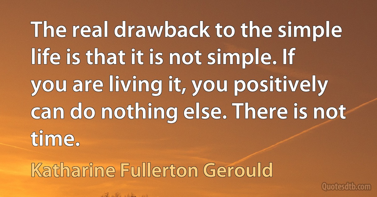 The real drawback to the simple life is that it is not simple. If you are living it, you positively can do nothing else. There is not time. (Katharine Fullerton Gerould)