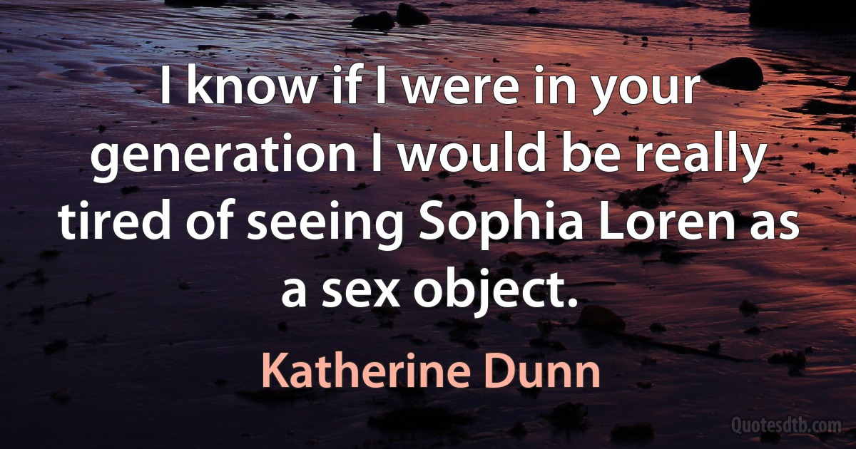 I know if I were in your generation I would be really tired of seeing Sophia Loren as a sex object. (Katherine Dunn)