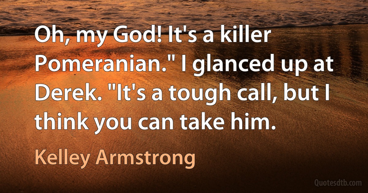 Oh, my God! It's a killer Pomeranian." I glanced up at Derek. "It's a tough call, but I think you can take him. (Kelley Armstrong)