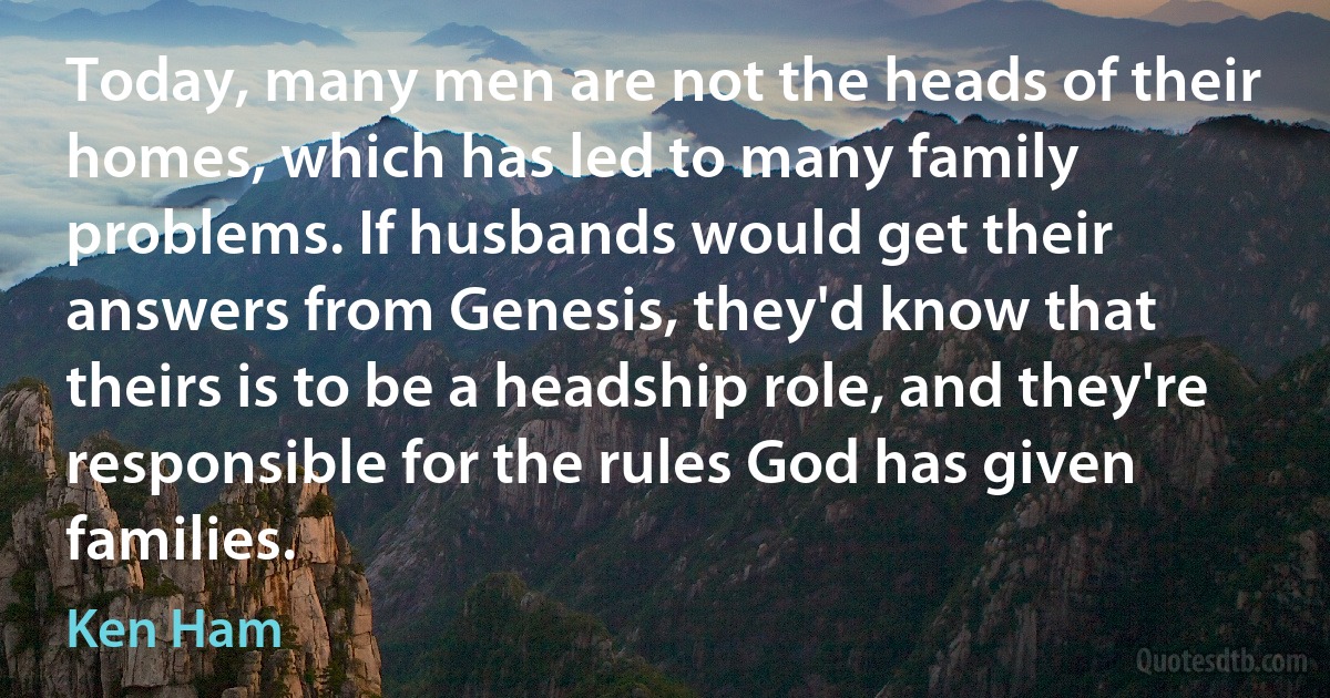 Today, many men are not the heads of their homes, which has led to many family problems. If husbands would get their answers from Genesis, they'd know that theirs is to be a headship role, and they're responsible for the rules God has given families. (Ken Ham)