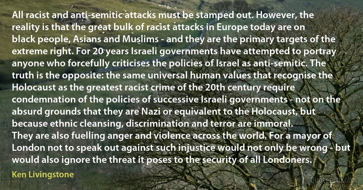 All racist and anti-semitic attacks must be stamped out. However, the reality is that the great bulk of racist attacks in Europe today are on black people, Asians and Muslims - and they are the primary targets of the extreme right. For 20 years Israeli governments have attempted to portray anyone who forcefully criticises the policies of Israel as anti-semitic. The truth is the opposite: the same universal human values that recognise the Holocaust as the greatest racist crime of the 20th century require condemnation of the policies of successive Israeli governments - not on the absurd grounds that they are Nazi or equivalent to the Holocaust, but because ethnic cleansing, discrimination and terror are immoral.
They are also fuelling anger and violence across the world. For a mayor of London not to speak out against such injustice would not only be wrong - but would also ignore the threat it poses to the security of all Londoners. (Ken Livingstone)