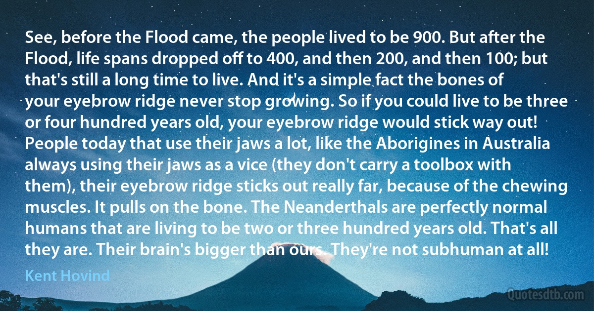 See, before the Flood came, the people lived to be 900. But after the Flood, life spans dropped off to 400, and then 200, and then 100; but that's still a long time to live. And it's a simple fact the bones of your eyebrow ridge never stop growing. So if you could live to be three or four hundred years old, your eyebrow ridge would stick way out! People today that use their jaws a lot, like the Aborigines in Australia always using their jaws as a vice (they don't carry a toolbox with them), their eyebrow ridge sticks out really far, because of the chewing muscles. It pulls on the bone. The Neanderthals are perfectly normal humans that are living to be two or three hundred years old. That's all they are. Their brain's bigger than ours. They're not subhuman at all! (Kent Hovind)