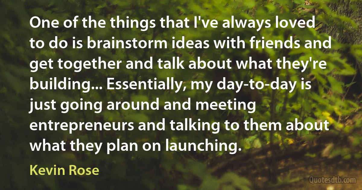 One of the things that I've always loved to do is brainstorm ideas with friends and get together and talk about what they're building... Essentially, my day-to-day is just going around and meeting entrepreneurs and talking to them about what they plan on launching. (Kevin Rose)