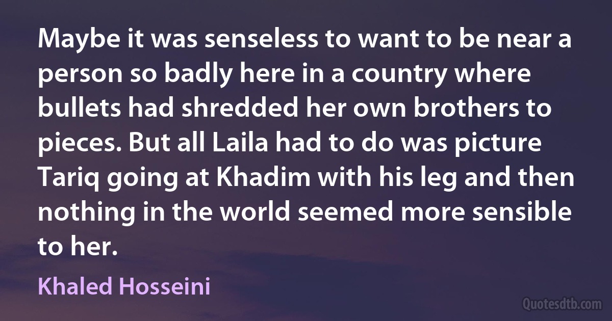 Maybe it was senseless to want to be near a person so badly here in a country where bullets had shredded her own brothers to pieces. But all Laila had to do was picture Tariq going at Khadim with his leg and then nothing in the world seemed more sensible to her. (Khaled Hosseini)