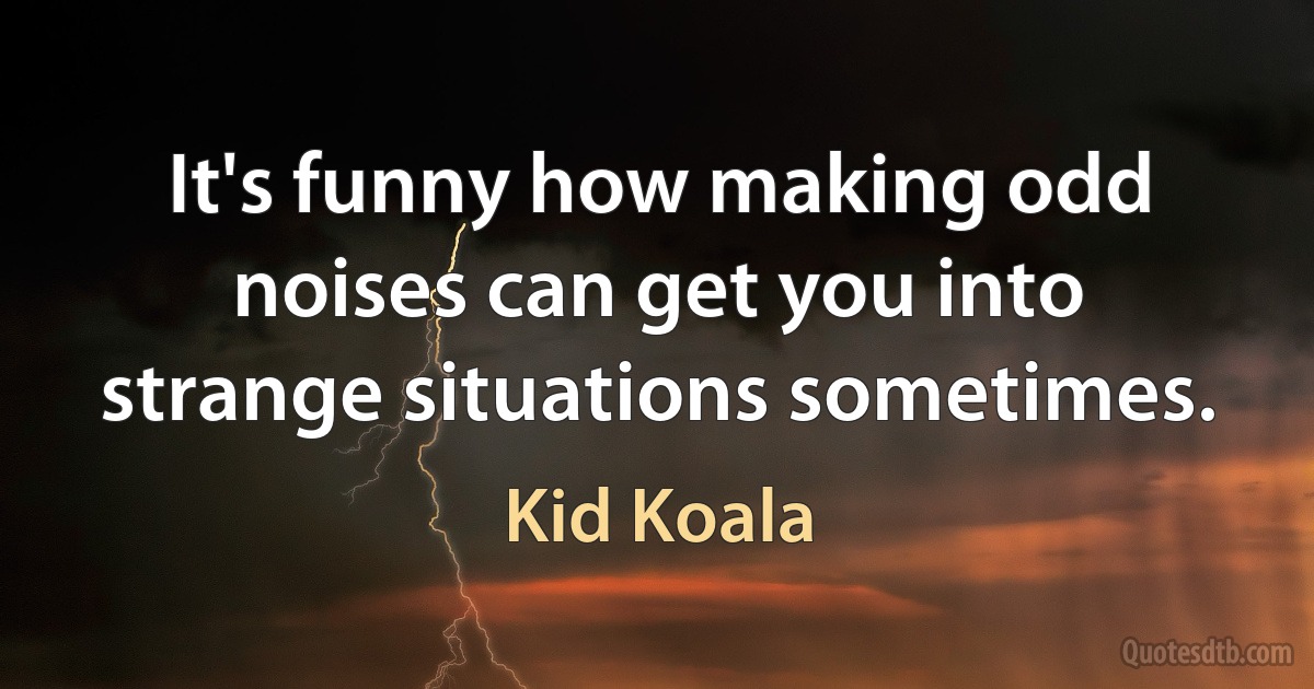 It's funny how making odd noises can get you into strange situations sometimes. (Kid Koala)