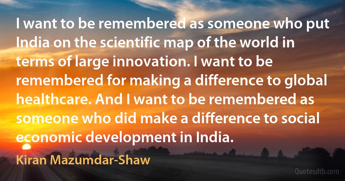 I want to be remembered as someone who put India on the scientific map of the world in terms of large innovation. I want to be remembered for making a difference to global healthcare. And I want to be remembered as someone who did make a difference to social economic development in India. (Kiran Mazumdar-Shaw)