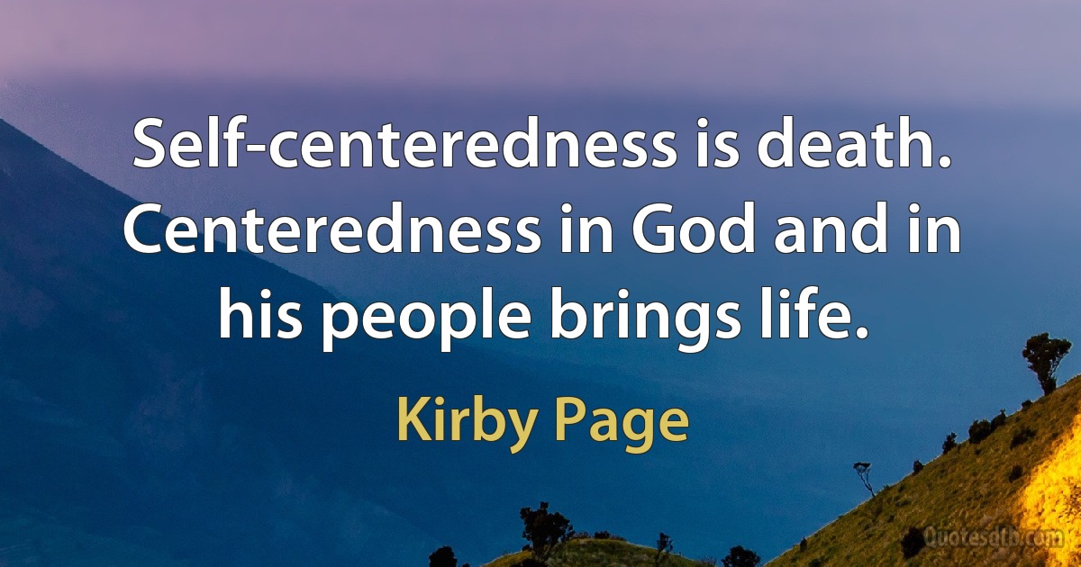 Self-centeredness is death. Centeredness in God and in his people brings life. (Kirby Page)