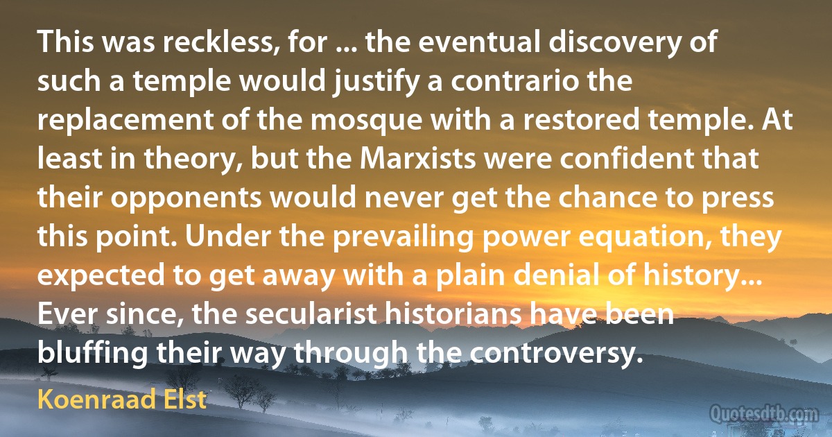 This was reckless, for ... the eventual discovery of such a temple would justify a contrario the replacement of the mosque with a restored temple. At least in theory, but the Marxists were confident that their opponents would never get the chance to press this point. Under the prevailing power equation, they expected to get away with a plain denial of history... Ever since, the secularist historians have been bluffing their way through the controversy. (Koenraad Elst)