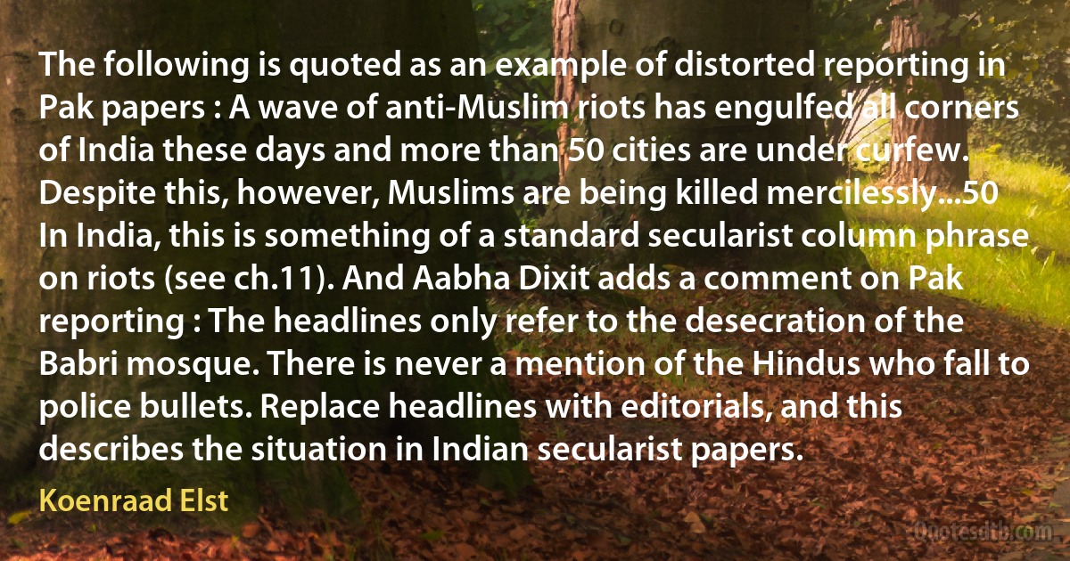 The following is quoted as an example of distorted reporting in Pak papers : A wave of anti-Muslim riots has engulfed all corners of India these days and more than 50 cities are under curfew. Despite this, however, Muslims are being killed mercilessly...50 In India, this is something of a standard secularist column phrase on riots (see ch.11). And Aabha Dixit adds a comment on Pak reporting : The headlines only refer to the desecration of the Babri mosque. There is never a mention of the Hindus who fall to police bullets. Replace headlines with editorials, and this describes the situation in Indian secularist papers. (Koenraad Elst)