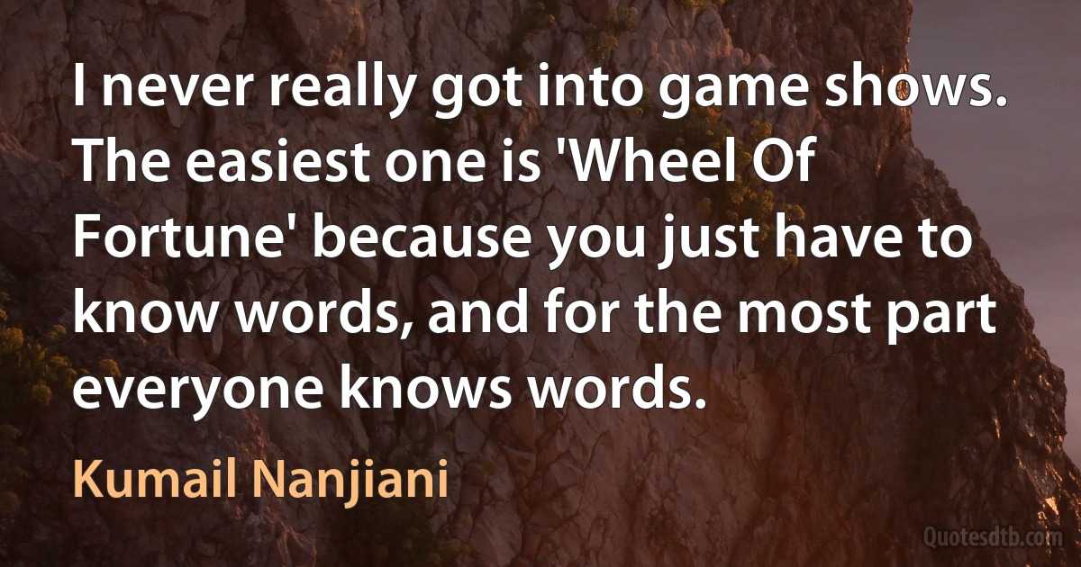 I never really got into game shows. The easiest one is 'Wheel Of Fortune' because you just have to know words, and for the most part everyone knows words. (Kumail Nanjiani)