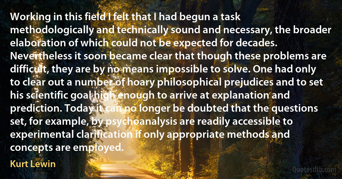 Working in this field I felt that I had begun a task methodologically and technically sound and necessary, the broader elaboration of which could not be expected for decades. Nevertheless it soon became clear that though these problems are difficult, they are by no means impossible to solve. One had only to clear out a number of hoary philosophical prejudices and to set his scientific goal high enough to arrive at explanation and prediction. Today it can no longer be doubted that the questions set, for example, by psychoanalysis are readily accessible to experimental clarification if only appropriate methods and concepts are employed. (Kurt Lewin)