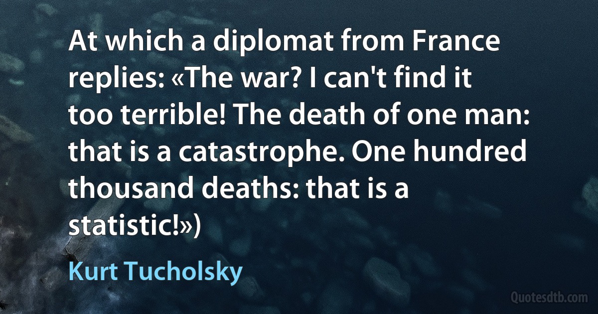 At which a diplomat from France replies: «The war? I can't find it too terrible! The death of one man: that is a catastrophe. One hundred thousand deaths: that is a statistic!») (Kurt Tucholsky)