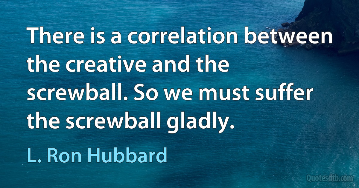 There is a correlation between the creative and the screwball. So we must suffer the screwball gladly. (L. Ron Hubbard)