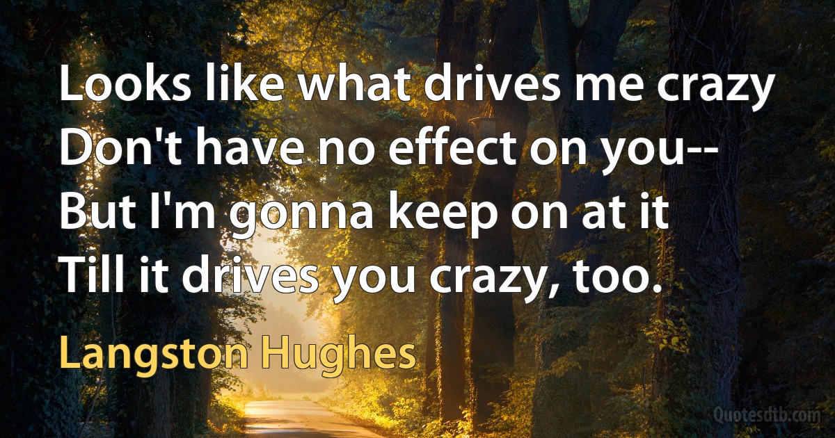 Looks like what drives me crazy
Don't have no effect on you--
But I'm gonna keep on at it
Till it drives you crazy, too. (Langston Hughes)