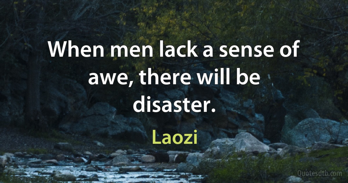 When men lack a sense of awe, there will be disaster. (Laozi)