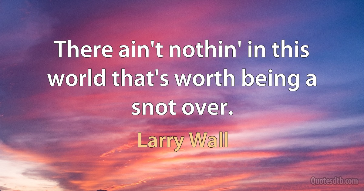 There ain't nothin' in this world that's worth being a snot over. (Larry Wall)