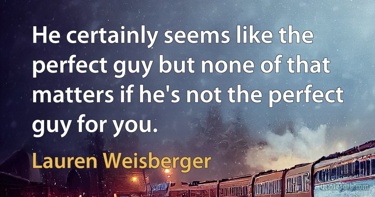 He certainly seems like the perfect guy but none of that matters if he's not the perfect guy for you. (Lauren Weisberger)