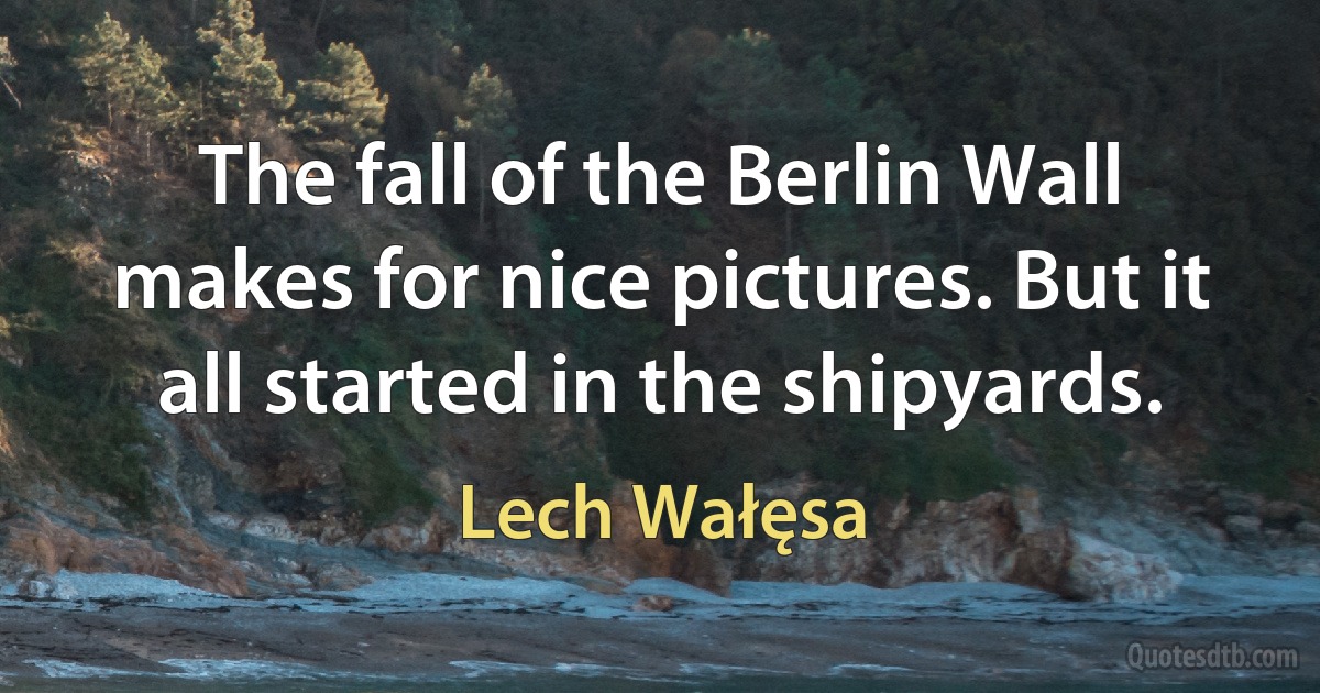 The fall of the Berlin Wall makes for nice pictures. But it all started in the shipyards. (Lech Wałęsa)