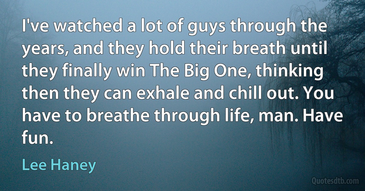 I've watched a lot of guys through the years, and they hold their breath until they finally win The Big One, thinking then they can exhale and chill out. You have to breathe through life, man. Have fun. (Lee Haney)