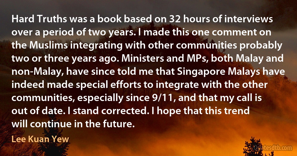 Hard Truths was a book based on 32 hours of interviews over a period of two years. I made this one comment on the Muslims integrating with other communities probably two or three years ago. Ministers and MPs, both Malay and non-Malay, have since told me that Singapore Malays have indeed made special efforts to integrate with the other communities, especially since 9/11, and that my call is out of date. I stand corrected. I hope that this trend will continue in the future. (Lee Kuan Yew)