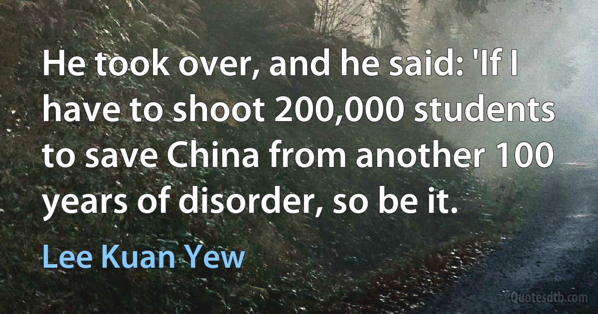 He took over, and he said: 'If I have to shoot 200,000 students to save China from another 100 years of disorder, so be it. (Lee Kuan Yew)