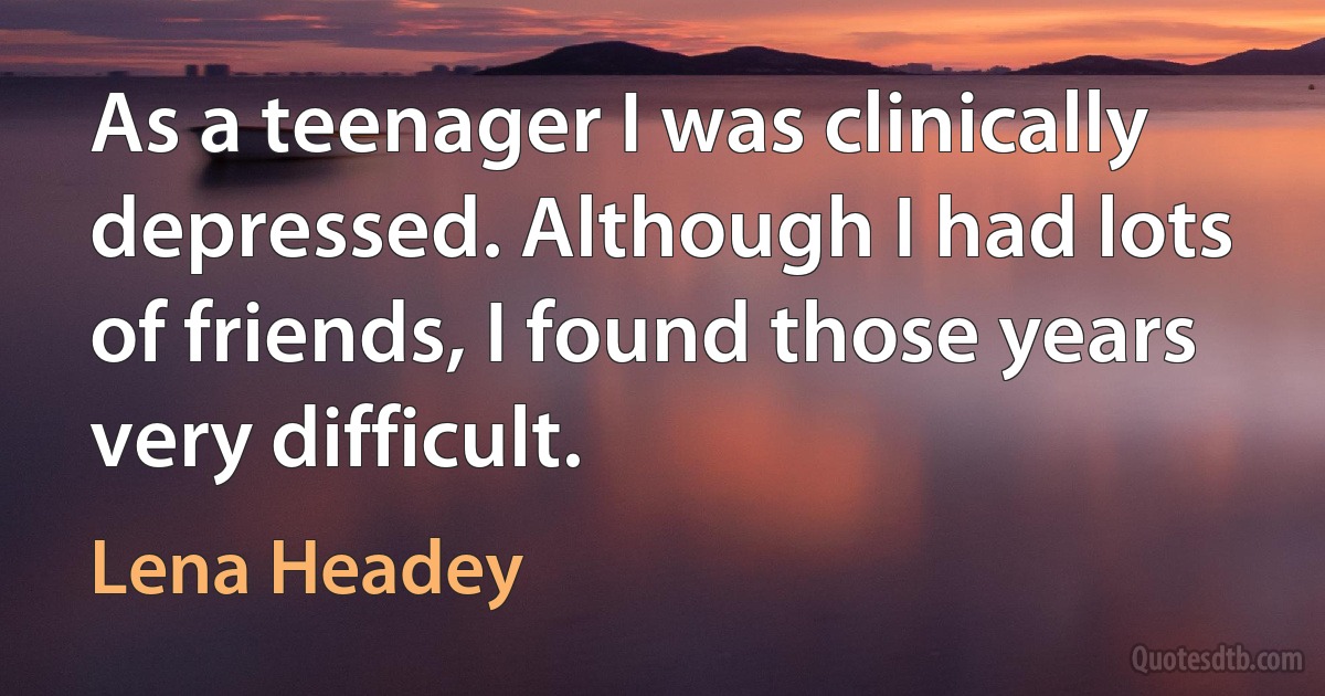 As a teenager I was clinically depressed. Although I had lots of friends, I found those years very difficult. (Lena Headey)