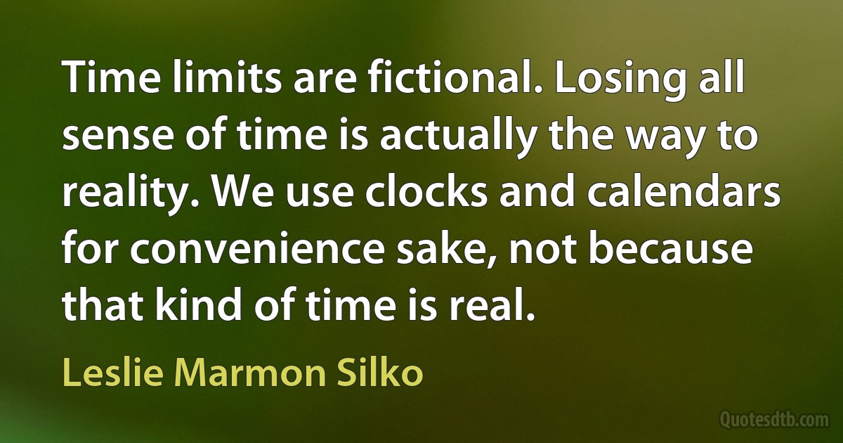 Time limits are fictional. Losing all sense of time is actually the way to reality. We use clocks and calendars for convenience sake, not because that kind of time is real. (Leslie Marmon Silko)