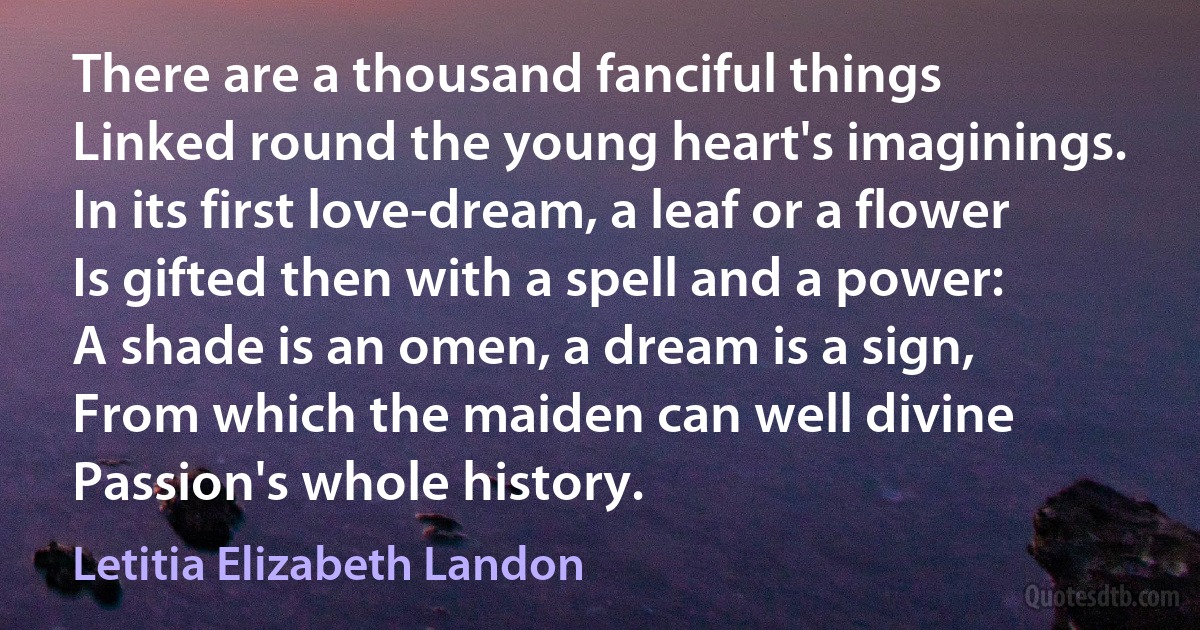 There are a thousand fanciful things
Linked round the young heart's imaginings.
In its first love-dream, a leaf or a flower
Is gifted then with a spell and a power:
A shade is an omen, a dream is a sign,
From which the maiden can well divine
Passion's whole history. (Letitia Elizabeth Landon)