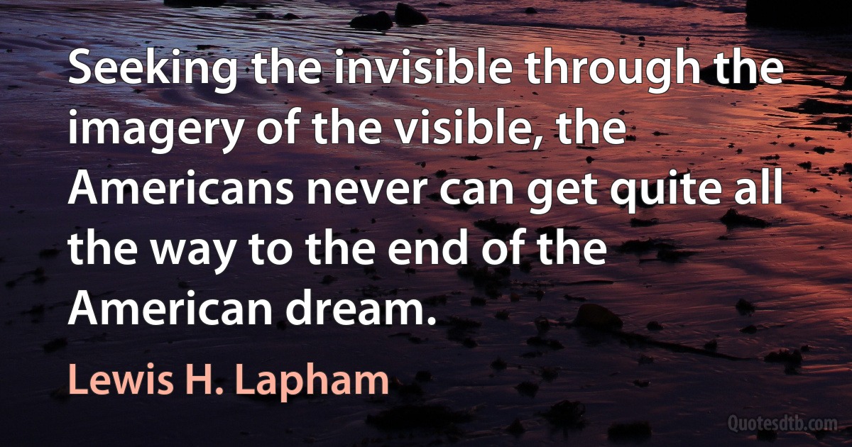 Seeking the invisible through the imagery of the visible, the Americans never can get quite all the way to the end of the American dream. (Lewis H. Lapham)