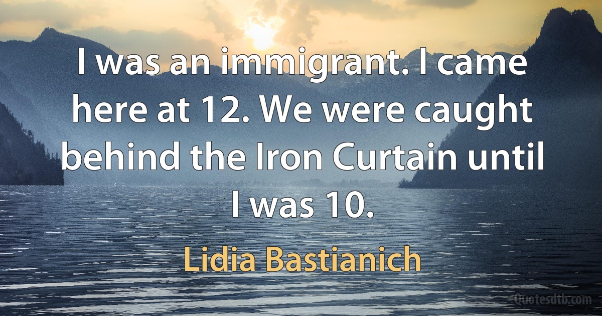 I was an immigrant. I came here at 12. We were caught behind the Iron Curtain until I was 10. (Lidia Bastianich)