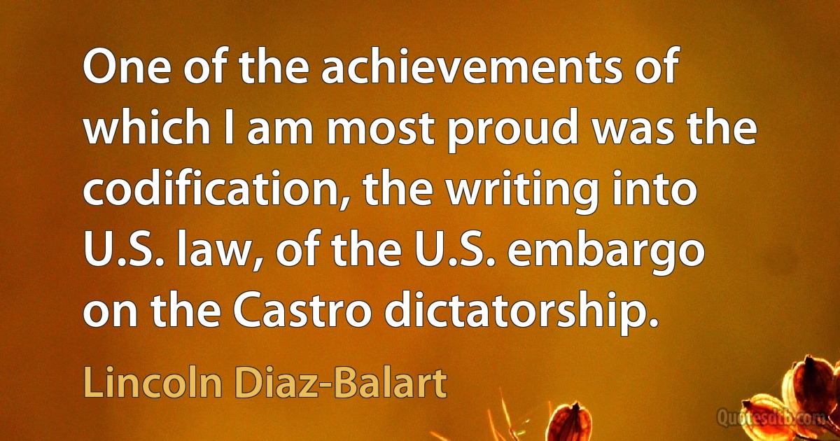 One of the achievements of which I am most proud was the codification, the writing into U.S. law, of the U.S. embargo on the Castro dictatorship. (Lincoln Diaz-Balart)