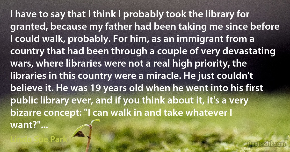 I have to say that I think I probably took the library for granted, because my father had been taking me since before I could walk, probably. For him, as an immigrant from a country that had been through a couple of very devastating wars, where libraries were not a real high priority, the libraries in this country were a miracle. He just couldn't believe it. He was 19 years old when he went into his first public library ever, and if you think about it, it's a very bizarre concept: "I can walk in and take whatever I want?"... (Linda Sue Park)