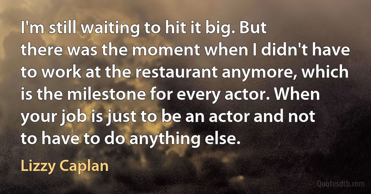 I'm still waiting to hit it big. But there was the moment when I didn't have to work at the restaurant anymore, which is the milestone for every actor. When your job is just to be an actor and not to have to do anything else. (Lizzy Caplan)