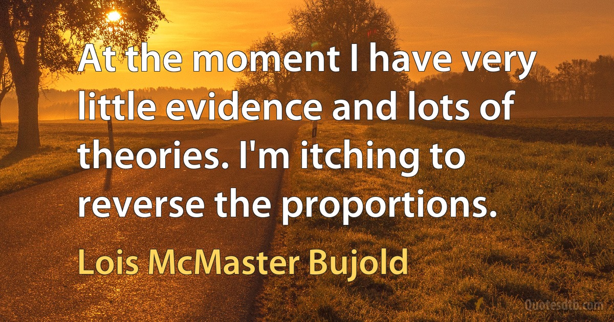 At the moment I have very little evidence and lots of theories. I'm itching to reverse the proportions. (Lois McMaster Bujold)